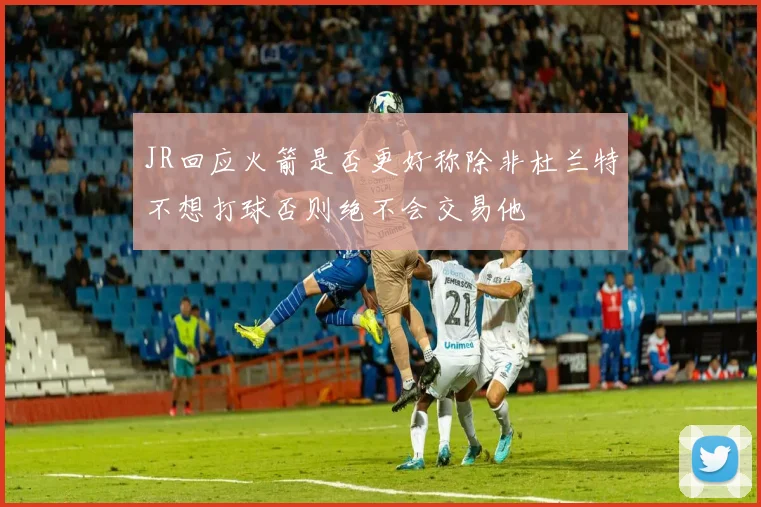 JR回应火箭是否更好称除非杜兰特不想打球否则绝不会交易他