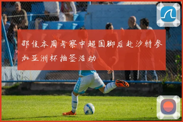 邵佳本周考察中超国脚后赴沙特参加亚洲杯抽签活动