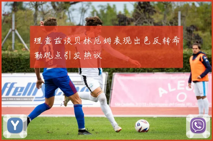 理查兹谈贝林厄姆表现出色反转希勒观点引发热议