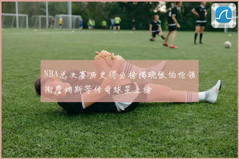 NBA总决赛历史得分榜揭晓张伯伦领衔詹姆斯等传奇球星上榜
