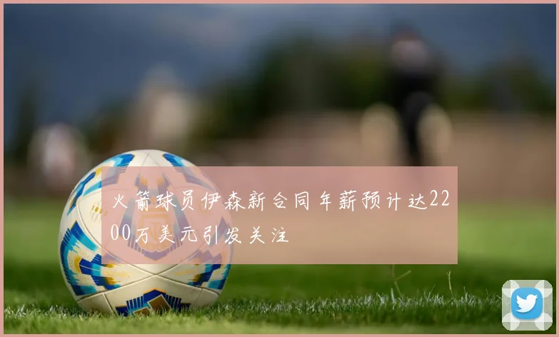 火箭球员伊森新合同年薪预计达2200万美元引发关注