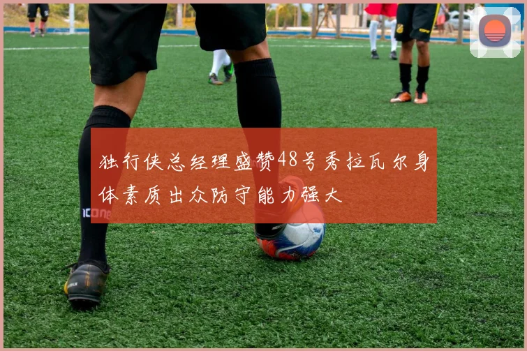 独行侠总经理盛赞48号秀拉瓦尔身体素质出众防守能力强大