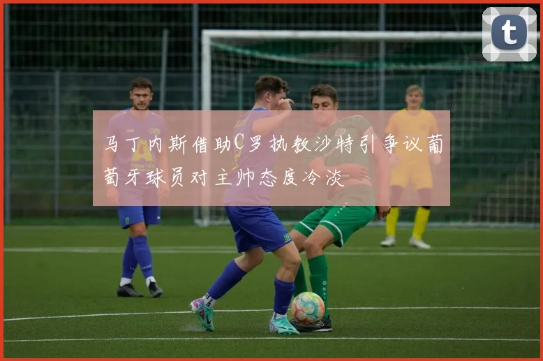 马丁内斯借助C罗执教沙特引争议葡萄牙球员对主帅态度冷淡