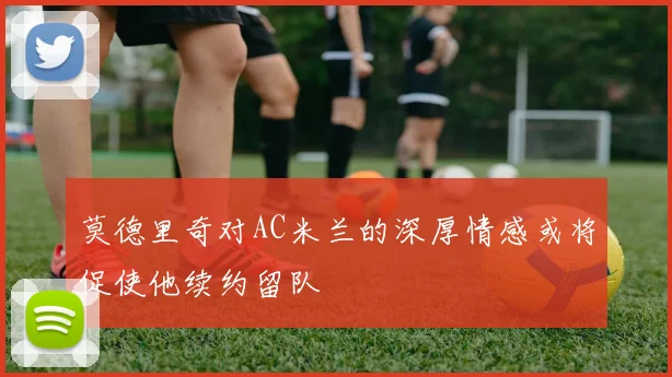 莫德里奇对AC米兰的深厚情感或将促使他续约留队
