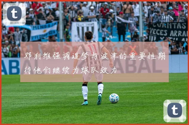 邓利维强调追梦与波津的重要性期待他们继续为球队效力