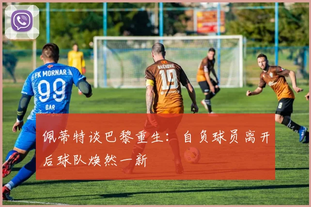 佩蒂特谈巴黎重生：自负球员离开后球队焕然一新