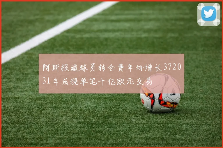 阿斯报道球员转会费年均增长372031年或现单笔十亿欧元交易