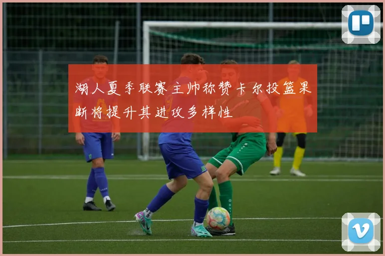 湖人夏季联赛主帅称赞卡尔投篮果断将提升其进攻多样性