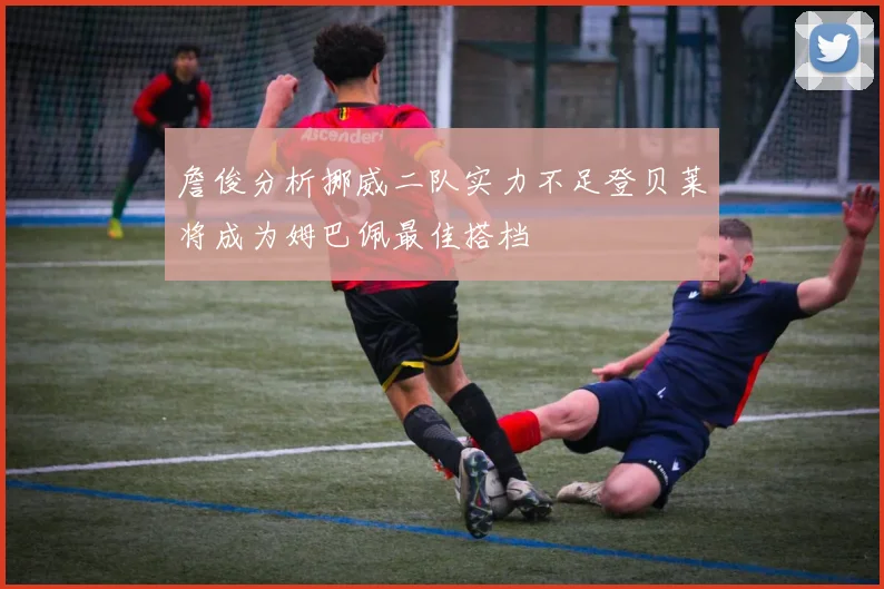 詹俊分析挪威二队实力不足登贝莱将成为姆巴佩最佳搭档