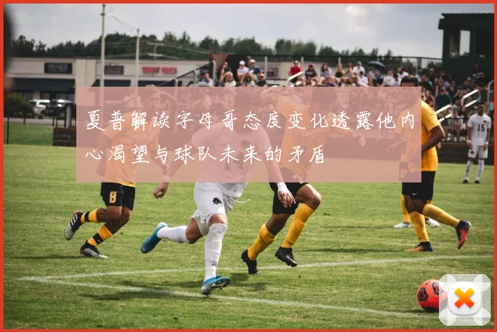 夏普解读字母哥态度变化透露他内心渴望与球队未来的矛盾