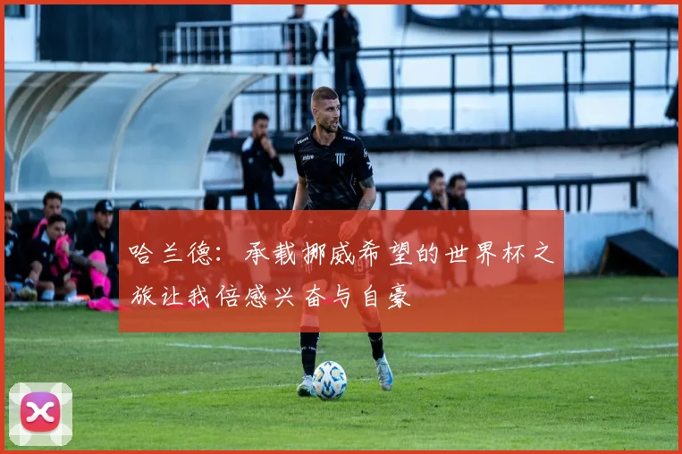 哈兰德：承载挪威希望的世界杯之旅让我倍感兴奋与自豪