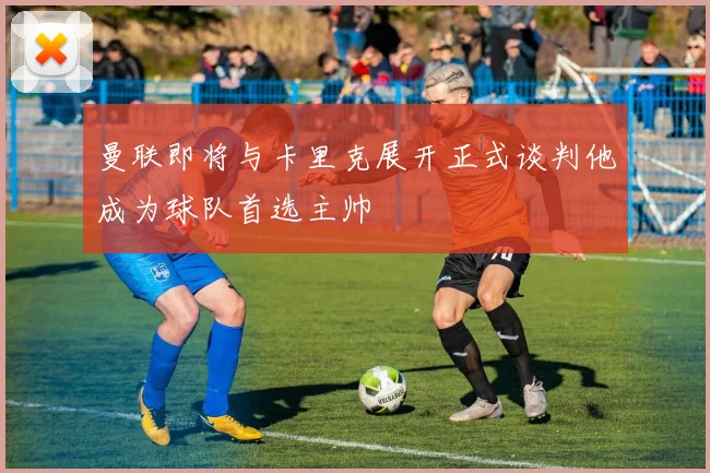 曼联即将与卡里克展开正式谈判他成为球队首选主帅
