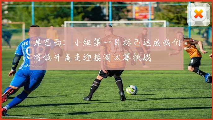库巴西：小组第一目标已达成我们将低开高走迎接淘汰赛挑战