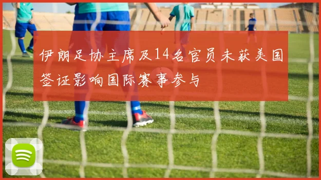 伊朗足协主席及14名官员未获美国签证影响国际赛事参与