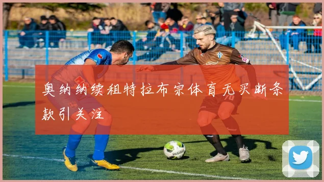奥纳纳续租特拉布宗体育无买断条款引关注