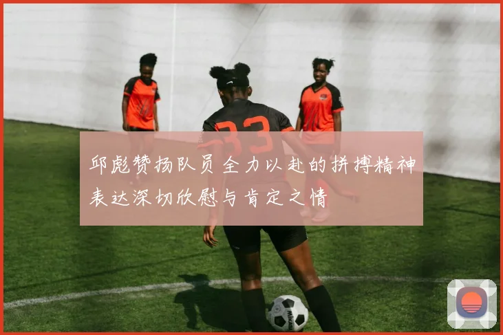 邱彪赞扬队员全力以赴的拼搏精神表达深切欣慰与肯定之情