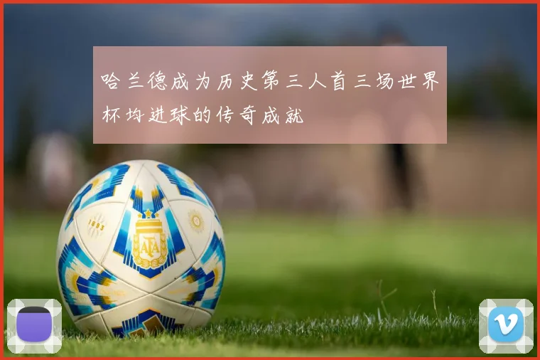 哈兰德成为历史第三人首三场世界杯均进球的传奇成就