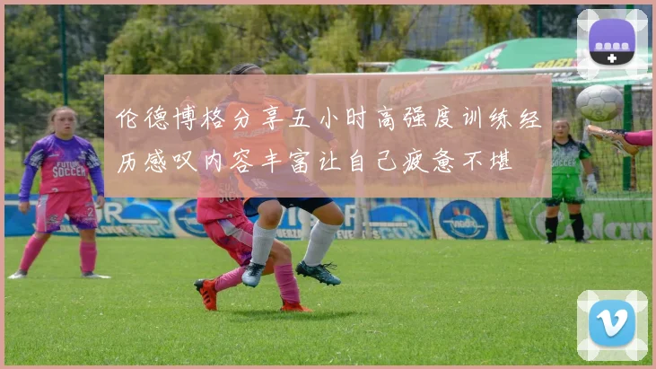 伦德博格分享五小时高强度训练经历感叹内容丰富让自己疲惫不堪