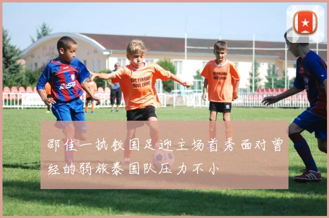 邵佳一执教国足迎主场首秀面对曾经的弱旅泰国队压力不小