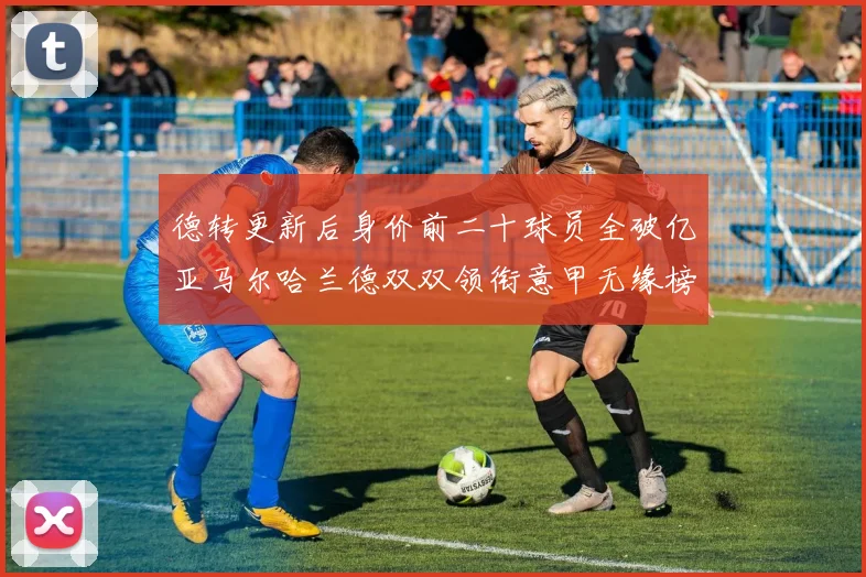 德转更新后身价前二十球员全破亿亚马尔哈兰德双双领衔意甲无缘榜单