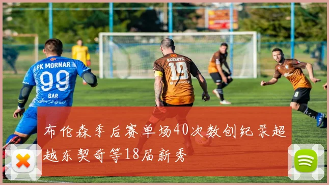 布伦森季后赛单场40次数创纪录超越东契奇等18届新秀