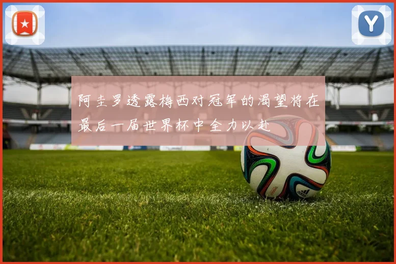 阿圭罗透露梅西对冠军的渴望将在最后一届世界杯中全力以赴