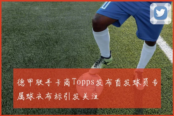 德甲联手卡商Topps发布首发球员专属球衣布标引发关注