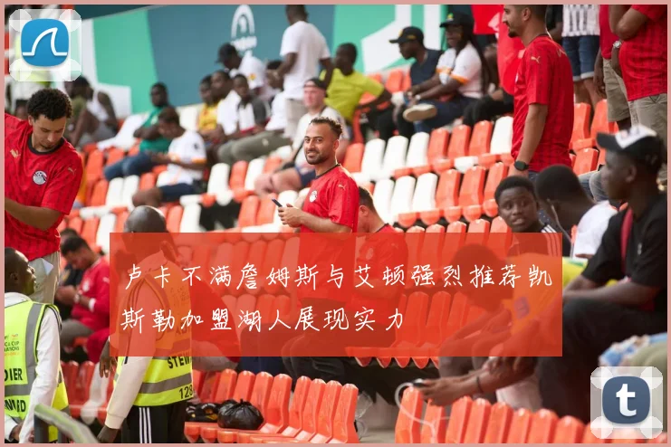 卢卡不满詹姆斯与艾顿强烈推荐凯斯勒加盟湖人展现实力