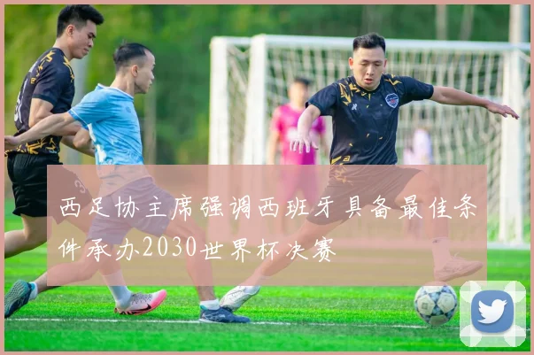 西足协主席强调西班牙具备最佳条件承办2030世界杯决赛