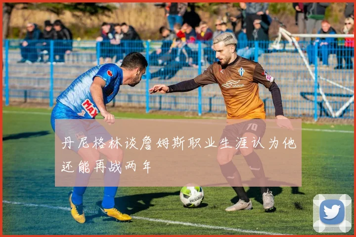 丹尼格林谈詹姆斯职业生涯认为他还能再战两年