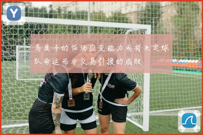 乌度卡的临场应变能力或将决定球队命运而非交易引援的成败