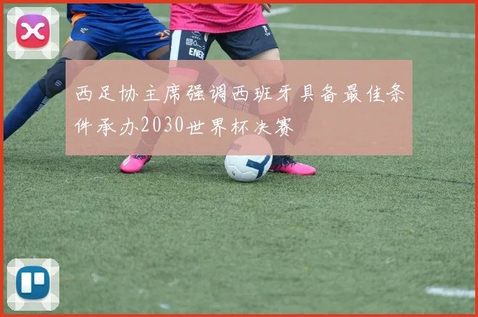 西足协主席强调西班牙具备最佳条件承办2030世界杯决赛