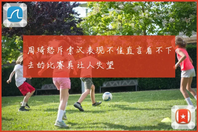 周琦怒斥索汉表现不佳直言看不下去的比赛真让人失望