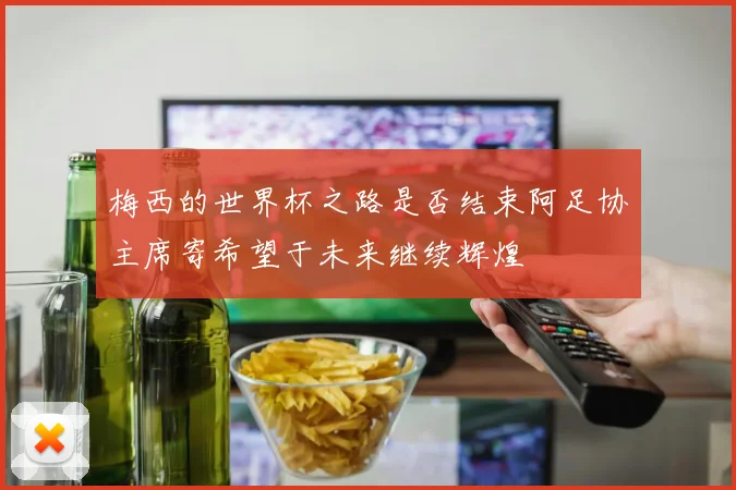 梅西的世界杯之路是否结束阿足协主席寄希望于未来继续辉煌