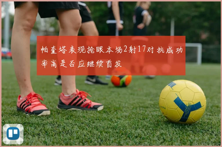 帕奎塔表现抢眼本场2射17对抗成功率高是否应继续首发