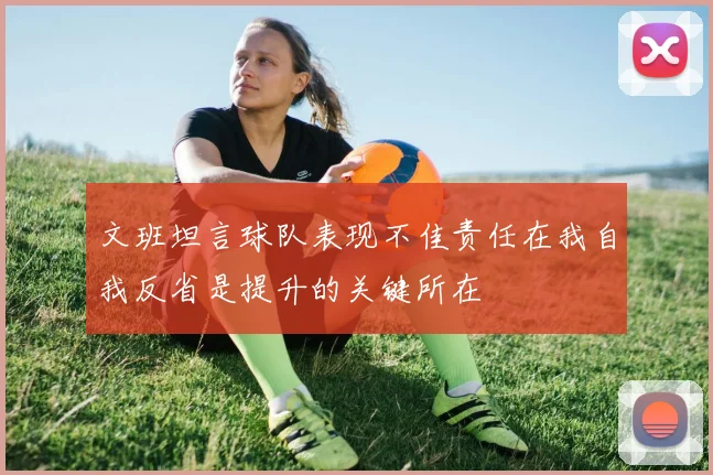 文班坦言球队表现不佳责任在我自我反省是提升的关键所在