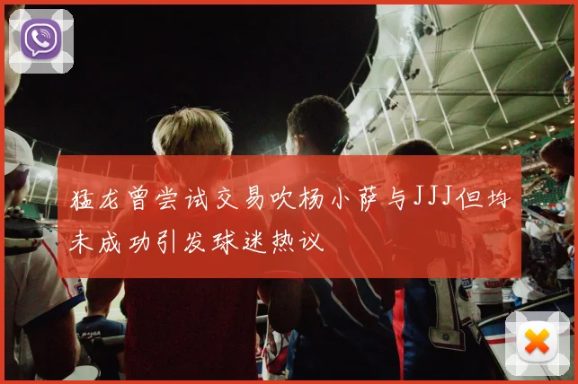 猛龙曾尝试交易吹杨小萨与JJJ但均未成功引发球迷热议