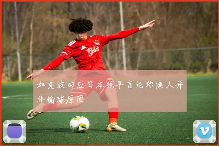 加克波回应日本绝平言论称换人并非输球原因